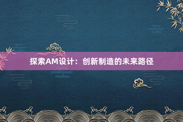 探索AM设计：创新制造的未来路径