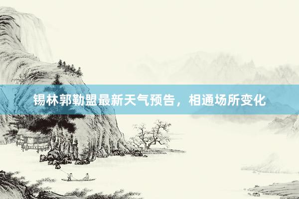 锡林郭勒盟最新天气预告，相通场所变化